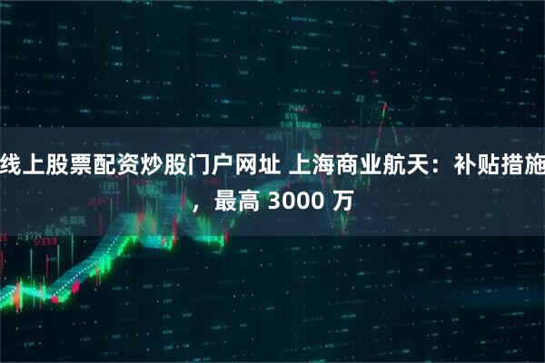 线上股票配资炒股门户网址 上海商业航天：补贴措施，最高 3000 万