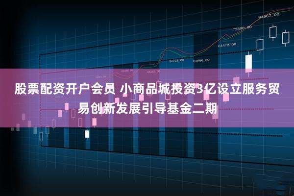 股票配资开户会员 小商品城投资3亿设立服务贸易创新发展引导基金二期