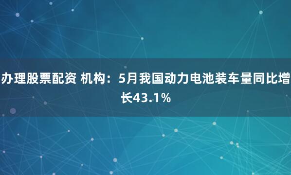办理股票配资 机构：5月我国动力电池装车量同比增长43.1%