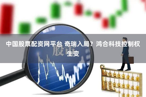 中国股票配资网平台 奇瑞入局？鸿合科技控制权生变