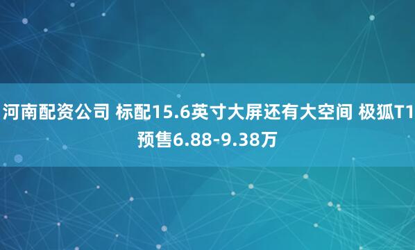 河南配资公司 标配15.6英寸大屏还有大空间 极狐T1预售6.88-9.38万