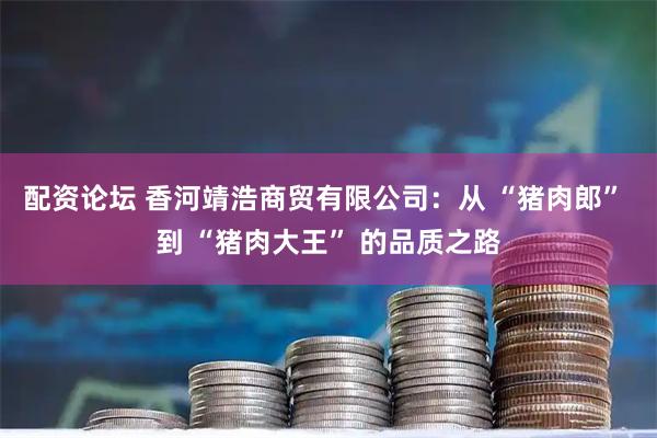 配资论坛 香河靖浩商贸有限公司：从 “猪肉郎” 到 “猪肉大王” 的品质之路