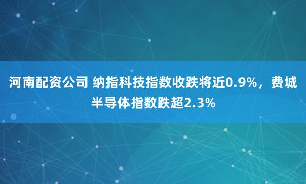 河南配资公司 纳指科技指数收跌将近0.9%，费城半导体指数跌超2.3%