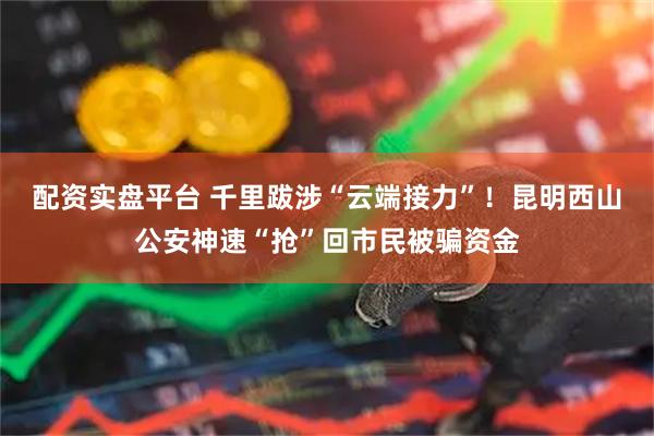 配资实盘平台 千里跋涉“云端接力”！昆明西山公安神速“抢”回市民被骗资金