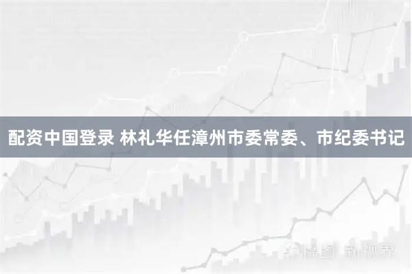 配资中国登录 林礼华任漳州市委常委、市纪委书记