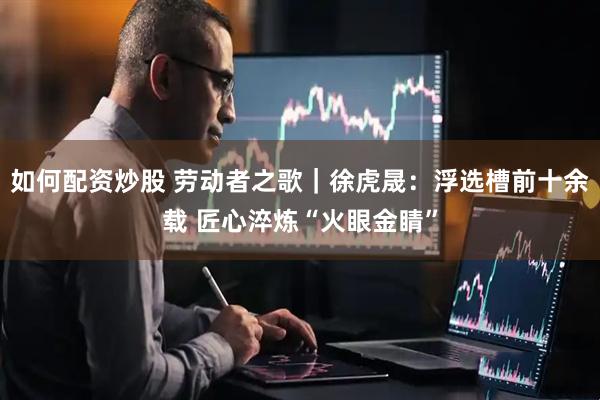 如何配资炒股 劳动者之歌｜徐虎晟：浮选槽前十余载 匠心淬炼“火眼金睛”